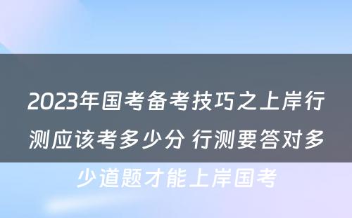 2023年国考备考技巧之上岸行测应该考多少分 行测要答对多少道题才能上岸国考