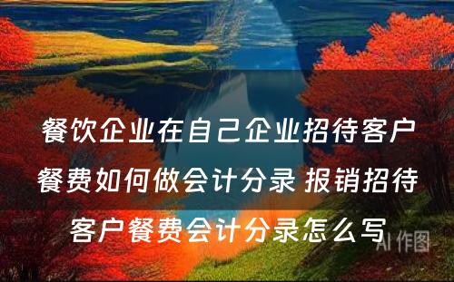 餐饮企业在自己企业招待客户餐费如何做会计分录 报销招待客户餐费会计分录怎么写