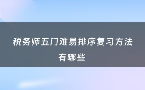 税务师五门难易排序复习方法有哪些 