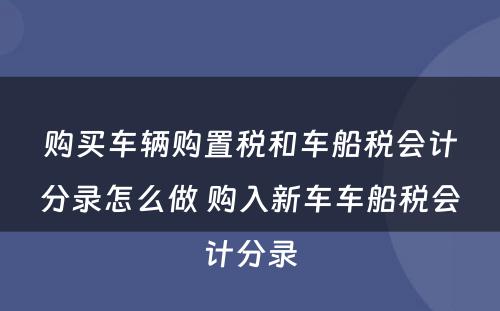 购买车辆购置税和车船税会计分录怎么做 购入新车车船税会计分录