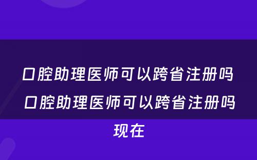 口腔助理医师可以跨省注册吗 口腔助理医师可以跨省注册吗现在