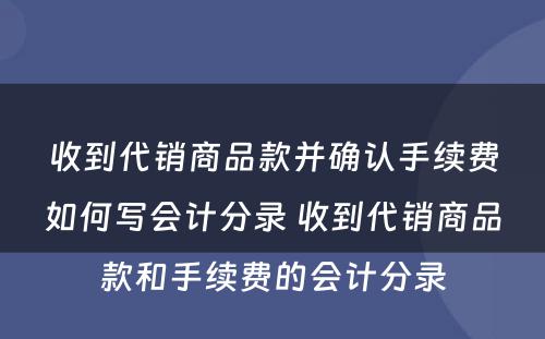 收到代销商品款并确认手续费如何写会计分录 收到代销商品款和手续费的会计分录
