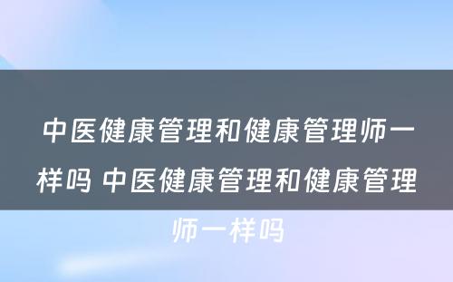 中医健康管理和健康管理师一样吗 中医健康管理和健康管理师一样吗