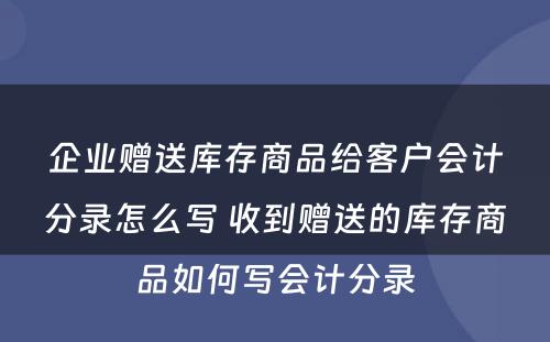 企业赠送库存商品给客户会计分录怎么写 收到赠送的库存商品如何写会计分录