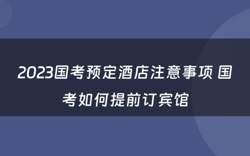 2023国考预定酒店注意事项 国考如何提前订宾馆