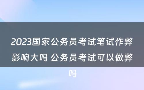 2023国家公务员考试笔试作弊影响大吗 公务员考试可以做弊吗