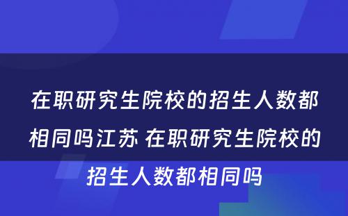 在职研究生院校的招生人数都相同吗江苏 在职研究生院校的招生人数都相同吗