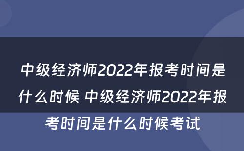 中级经济师2022年报考时间是什么时候 中级经济师2022年报考时间是什么时候考试