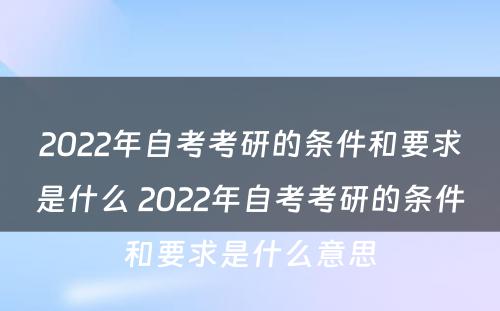 2022年自考考研的条件和要求是什么 2022年自考考研的条件和要求是什么意思