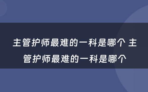 主管护师最难的一科是哪个 主管护师最难的一科是哪个