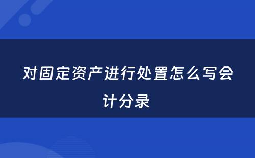 对固定资产进行处置怎么写会计分录 