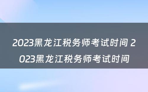 2023黑龙江税务师考试时间 2023黑龙江税务师考试时间