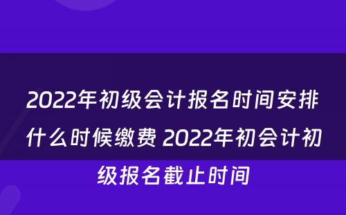 2022年初级会计报名时间安排什么时候缴费 2022年初会计初级报名截止时间