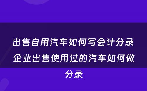 出售自用汽车如何写会计分录 企业出售使用过的汽车如何做分录