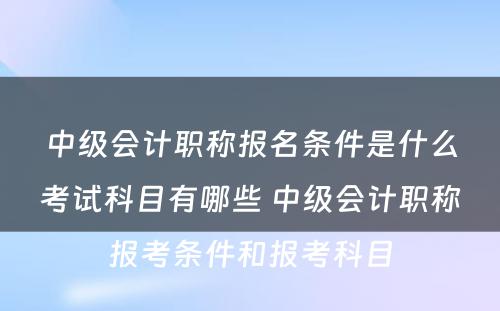 中级会计职称报名条件是什么考试科目有哪些 中级会计职称报考条件和报考科目