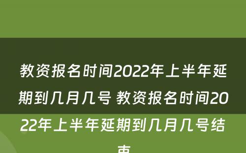 教资报名时间2022年上半年延期到几月几号 教资报名时间2022年上半年延期到几月几号结束