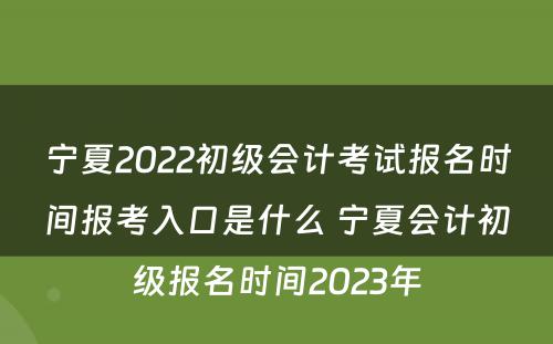宁夏2022初级会计考试报名时间报考入口是什么 宁夏会计初级报名时间2023年