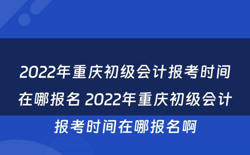 2022年重庆初级会计报考时间在哪报名 2022年重庆初级会计报考时间在哪报名啊
