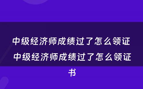 中级经济师成绩过了怎么领证 中级经济师成绩过了怎么领证书