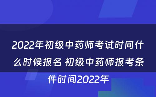 2022年初级中药师考试时间什么时候报名 初级中药师报考条件时间2022年