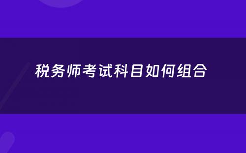 税务师考试科目如何组合 