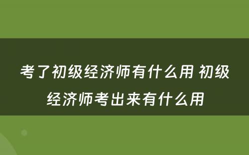 考了初级经济师有什么用 初级经济师考出来有什么用