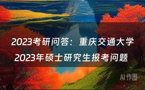 2023考研问答：重庆交通大学2023年硕士研究生报考问题 