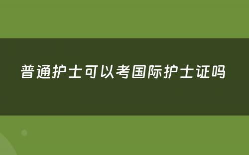 普通护士可以考国际护士证吗 