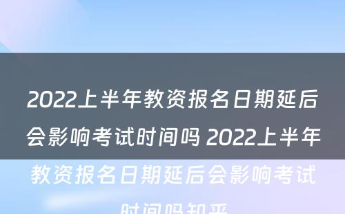 2022上半年教资报名日期延后会影响考试时间吗 2022上半年教资报名日期延后会影响考试时间吗知乎