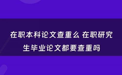 在职本科论文查重么 在职研究生毕业论文都要查重吗