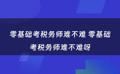 零基础考税务师难不难 零基础考税务师难不难呀