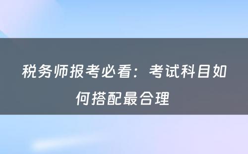 税务师报考必看：考试科目如何搭配最合理 