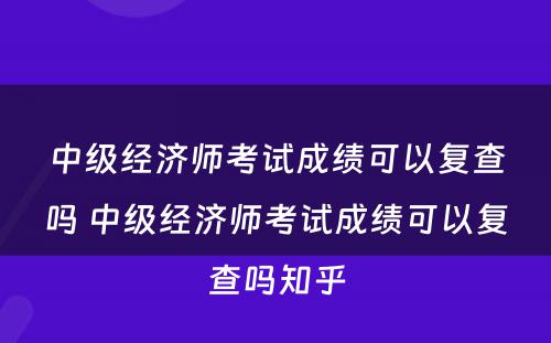 中级经济师考试成绩可以复查吗 中级经济师考试成绩可以复查吗知乎