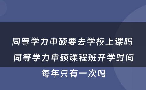 同等学力申硕要去学校上课吗 同等学力申硕课程班开学时间每年只有一次吗