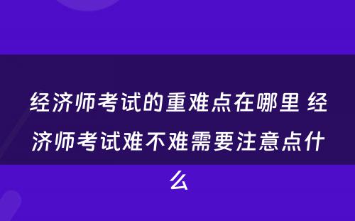 经济师考试的重难点在哪里 经济师考试难不难需要注意点什么