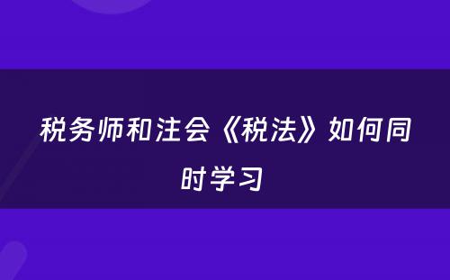 税务师和注会《税法》如何同时学习 