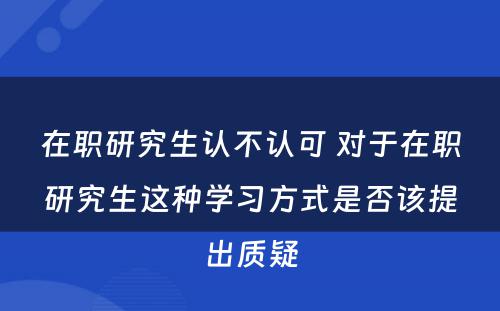 在职研究生认不认可 对于在职研究生这种学习方式是否该提出质疑