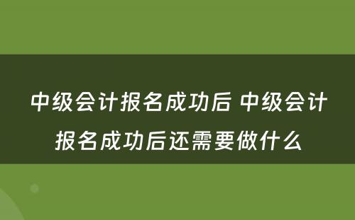 中级会计报名成功后 中级会计报名成功后还需要做什么