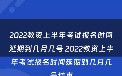 2022教资上半年考试报名时间延期到几月几号 2022教资上半年考试报名时间延期到几月几号结束