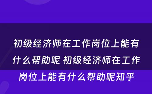 初级经济师在工作岗位上能有什么帮助呢 初级经济师在工作岗位上能有什么帮助呢知乎