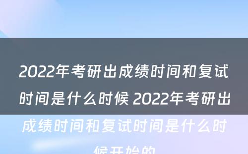 2022年考研出成绩时间和复试时间是什么时候 2022年考研出成绩时间和复试时间是什么时候开始的