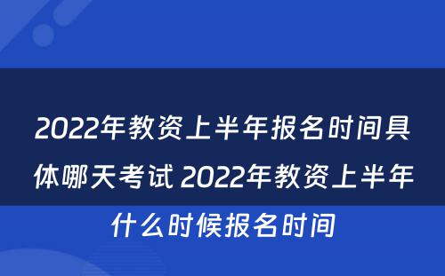 2022年教资上半年报名时间具体哪天考试 2022年教资上半年什么时候报名时间