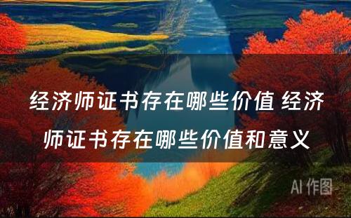 经济师证书存在哪些价值 经济师证书存在哪些价值和意义