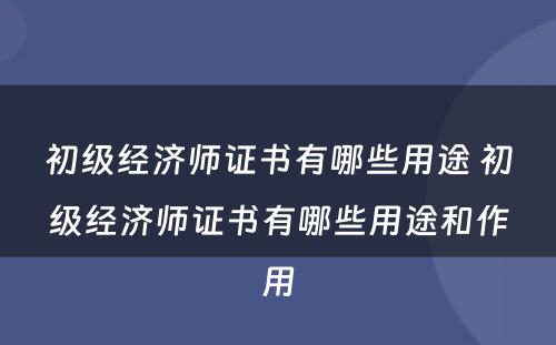 初级经济师证书有哪些用途 初级经济师证书有哪些用途和作用