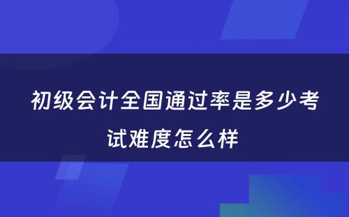 初级会计全国通过率是多少考试难度怎么样 