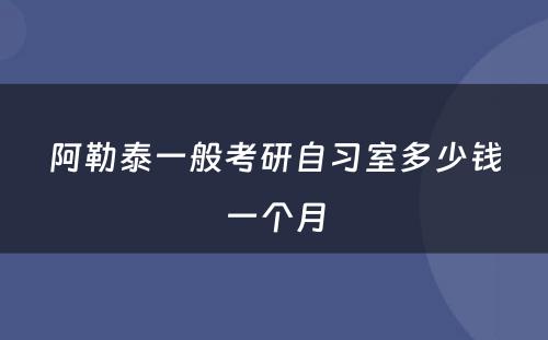 阿勒泰一般考研自习室多少钱一个月