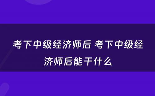 考下中级经济师后 考下中级经济师后能干什么