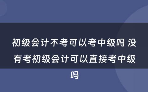 初级会计不考可以考中级吗 没有考初级会计可以直接考中级吗