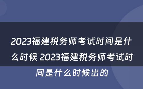 2023福建税务师考试时间是什么时候 2023福建税务师考试时间是什么时候出的