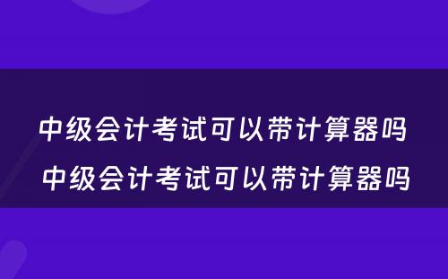 中级会计考试可以带计算器吗 中级会计考试可以带计算器吗